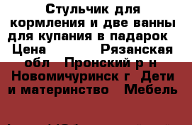 Стульчик для кормления и две ванны для купания в падарок › Цена ­ 1 000 - Рязанская обл., Пронский р-н, Новомичуринск г. Дети и материнство » Мебель   